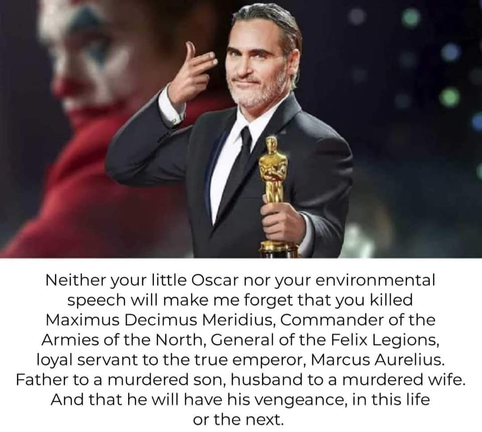 Neither your little Oscar nor your environmental speech will make me forget that you killed Maximus Decimus Meridius, Commander of the Armies of the North, General of the Felix Legions, loyal servant to the true emperor, Marcus Aurelius. Father to a…