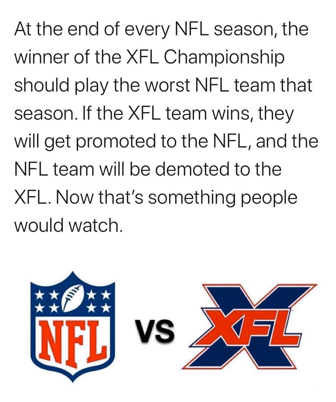 angle - At the end of every Nfl season, the winner of the Xfl Championship should play the worst Nfl team that season. If the Xfl team wins, they will get promoted to the Nfl, and the Nfl team will be demoted to the Xfl. Now that's something people would 
