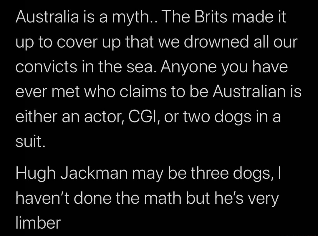 angle - Australia is a myth.. The Brits made it up to cover up that we drowned all our convicts in the sea. Anyone you have ever met who claims to be Australian is either an actor, Cgi, or two dogs in a suit. Hugh Jackman may be three dogs, I haven't done