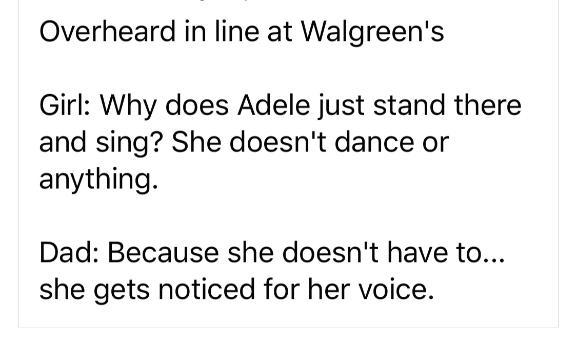 Speech - Overheard in line at Walgreen's Girl Why does Adele just stand there and sing? She doesn't dance or anything. Dad Because she doesn't have to... she gets noticed for her voice.
