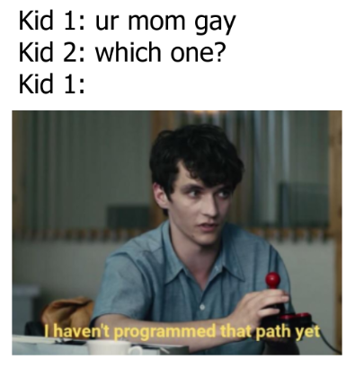 you ask a girl out and she says yes - Kid 1 ur mom gay Kid 2 which one? Kid 1 I haven't programmed that path yet
