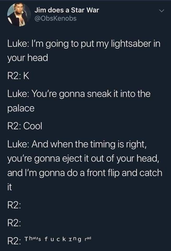 atmosphere - Jim does a Star War Luke I'm going to put my lightsaber in your head R2K Luke You're gonna sneak it into the palace R2 Cool Luke And when the timing is right, you're gonna eject it out of your head, and I'm gonna do a front flip and catch R2 