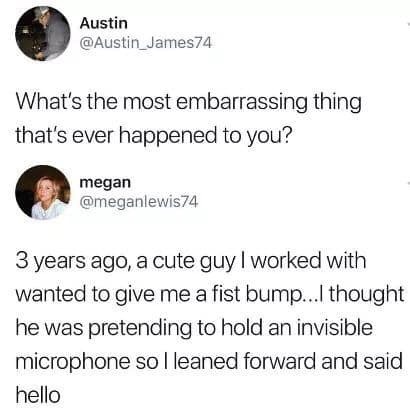 most embarrassing thing that happened to you - Austin What's the most embarrassing thing that's ever happened to you? megan 3 years ago, a cute guy I worked with wanted to give me a fist bump...I thought he was pretending to hold an invisible microphone s