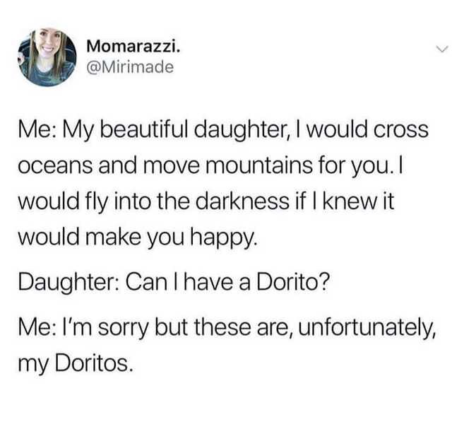document - Momarazzi. Me My beautiful daughter, I would cross oceans and move mountains for you. I would fly into the darkness if I knew it would make you happy. Daughter Can I have a Dorito? Me I'm sorry but these are, unfortunately, my Doritos.