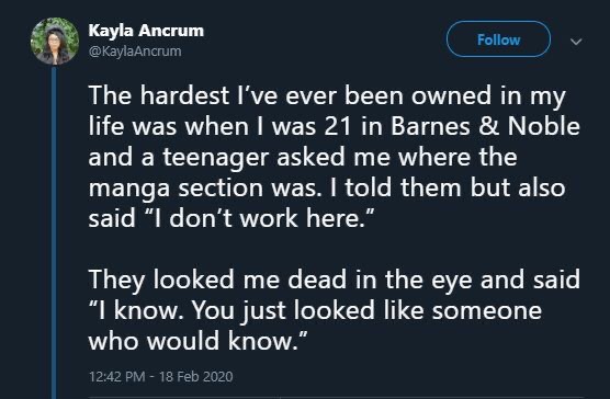 screenshot - Kayla Ancrum The hardest I've ever been owned in my life was when I was 21 in Barnes & Noble and a teenager asked me where the manga section was. I told them but also said "I don't work here." They looked me dead in the eye and said "I know. 