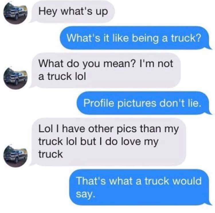 what's up meaning - Hey what's up What's it being a truck? What do you mean? I'm not a truck lol Profile pictures don't lie. Lol I have other pics than my truck lol but I do love my truck That's what a truck would say.