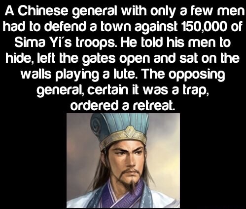 zhuge liang - A Chinese general with only a few men had to defend a town against 150,000 of Sima Yi's troops. He told his men to hide, left the gates open and sat on the walls playing a lute. The opposing general, certain it was a trap, ordered a retreat.