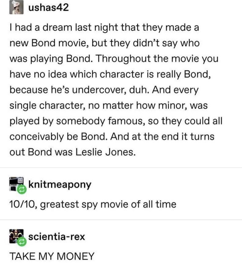 James Bond - ushas42 I had a dream last night that they made a new Bond movie, but they didn't say who was playing Bond. Throughout the movie you have no idea which character is really Bond, because he's undercover, duh. And every single character, no mat