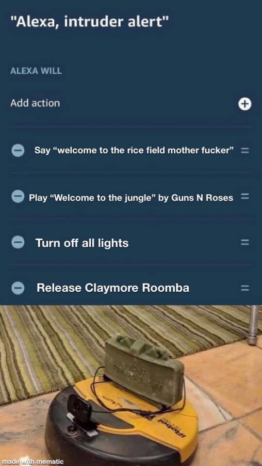 alexa claymore roomba - "Alexa, intruder alert" Alexa Will Add action Say "welcome to the rice field mother fucker" Play "Welcome to the jungle" by Guns N Roses Turn off all lights Release Claymore Roomba made with mematic