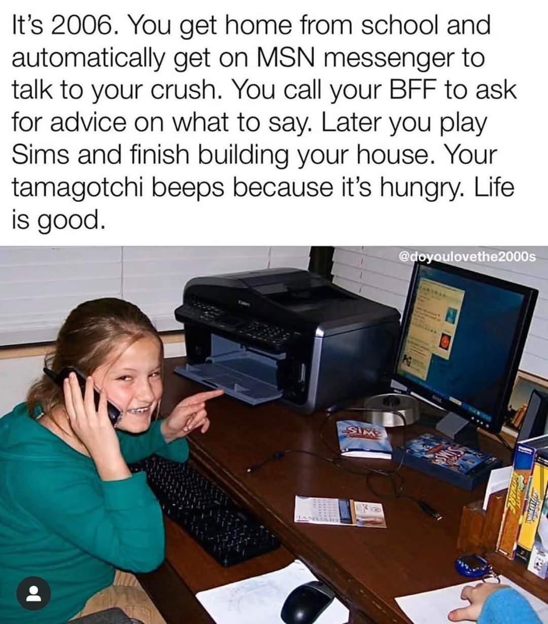 communication - It's 2006. You get home from school and automatically get on Msn messenger to talk to your crush. You call your Bff to ask for advice on what to say. Later you play Sims and finish building your house. Your tamagotchi beeps because it's hu
