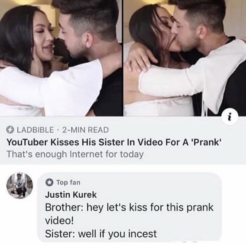 youtuber kissing his sister - Ladbible 2Min Read YouTuber Kisses His Sister In Video For A 'Prank' That's enough Internet for today Top fan Justin Kurek Brother hey let's kiss for this prank video! Sister well if you incest