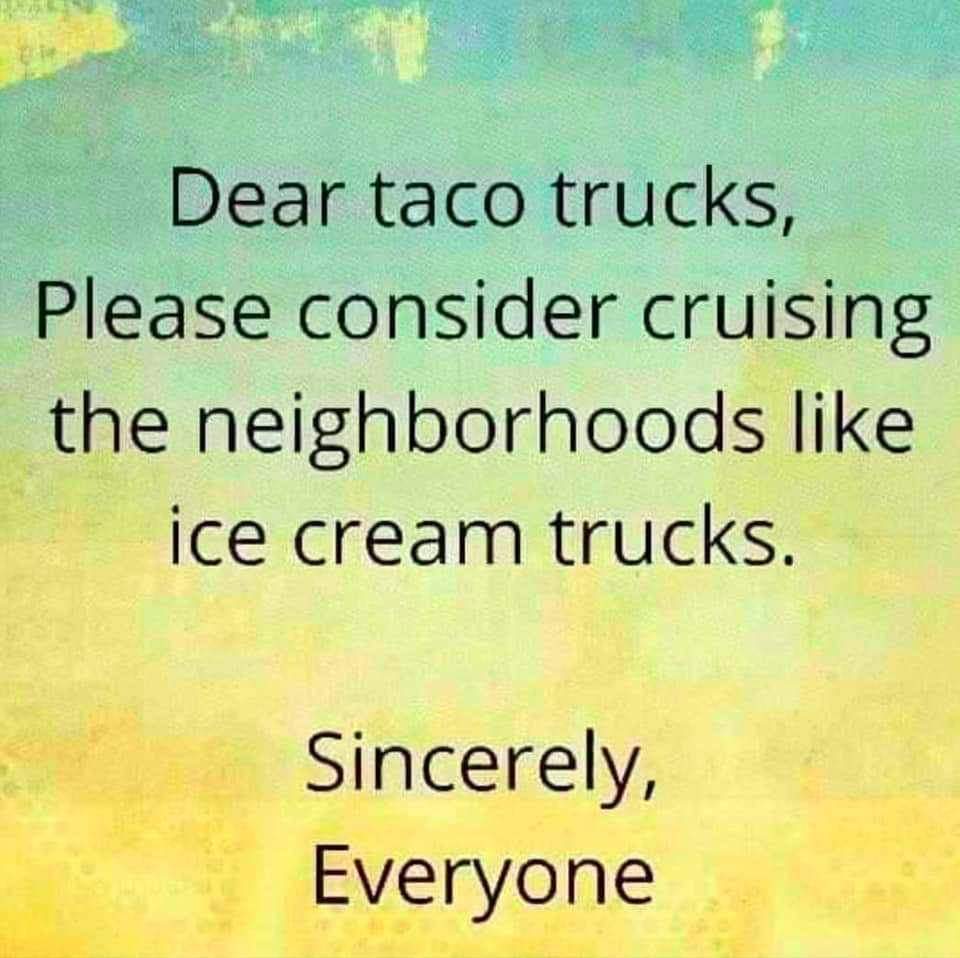 morning - Dear taco trucks, Please consider cruising the neighborhoods ice cream trucks. Sincerely, Everyone