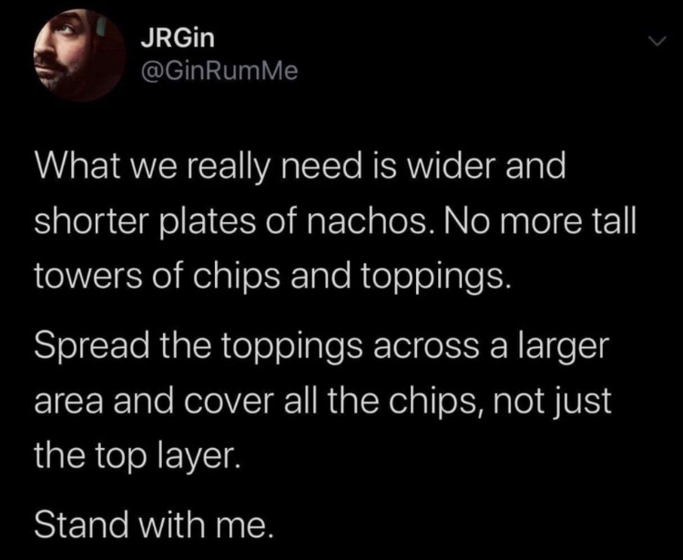 atmosphere - JRGin RumMe What we really need is wider and shorter plates of nachos. No more tall towers of chips and toppings. Spread the toppings across a larger area and cover all the chips, not just the top layer. Stand with me.