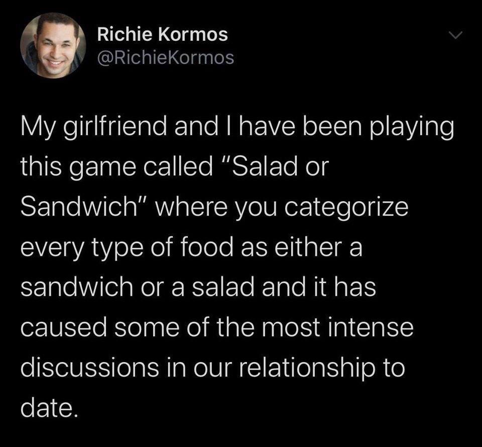 Richie Kormos My girlfriend and I have been playing this game called "Salad or Sandwich" where you categorize every type of food as either a sandwich or a salad and it has caused some of the most intense discussions in our relationship to date.