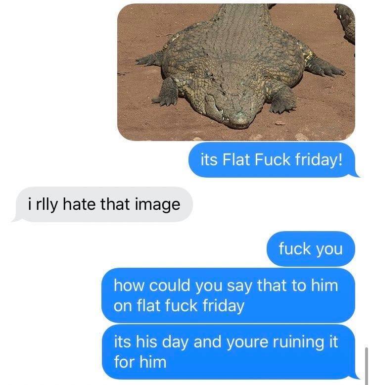 flat fuck friday - its Flat Fuck friday! i rlly hate that image fuck you how could you say that to him on flat fuck friday its his day and youre ruining it for him