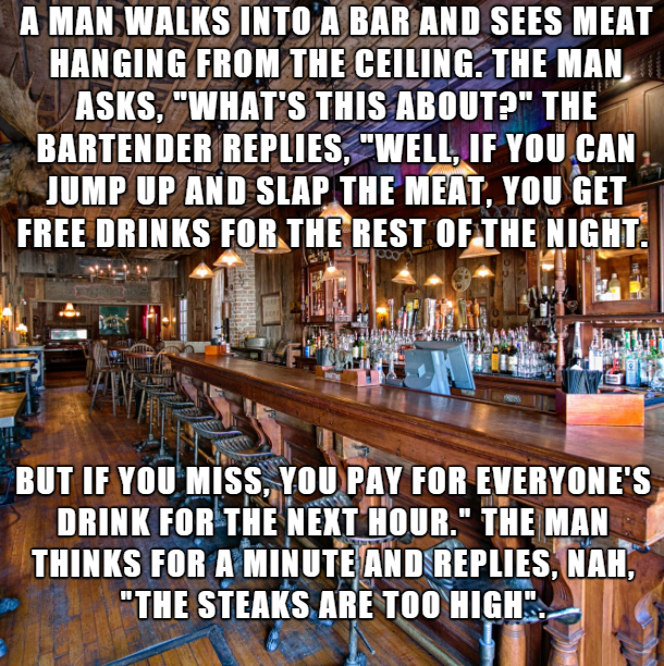 bar - A Man Walks Into A Bar And Sees Meat Hanging From The Ceiling. The Man Asks. "What'S This About?" The Bartender Replies. Well, If You Can Jump Up And Slap The Meat, You Get Free Drinks For The Rest Of The Night. . But If You Miss, You Pay For Everyo