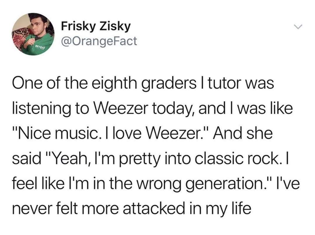twitter posts funny - Frisky Zisky One of the eighth graders I tutor was listening to Weezer today, and I was "Nice music. I love Weezer." And she said "Yeah, I'm pretty into classic rock. I feel I'm in the wrong generation." I've never felt more attacked