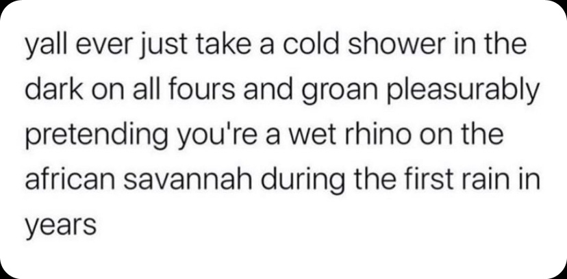 yall ever just take a cold shower in the dark on all fours and groan pleasurably pretending you're a wet rhino on the african savannah during the first rain in years