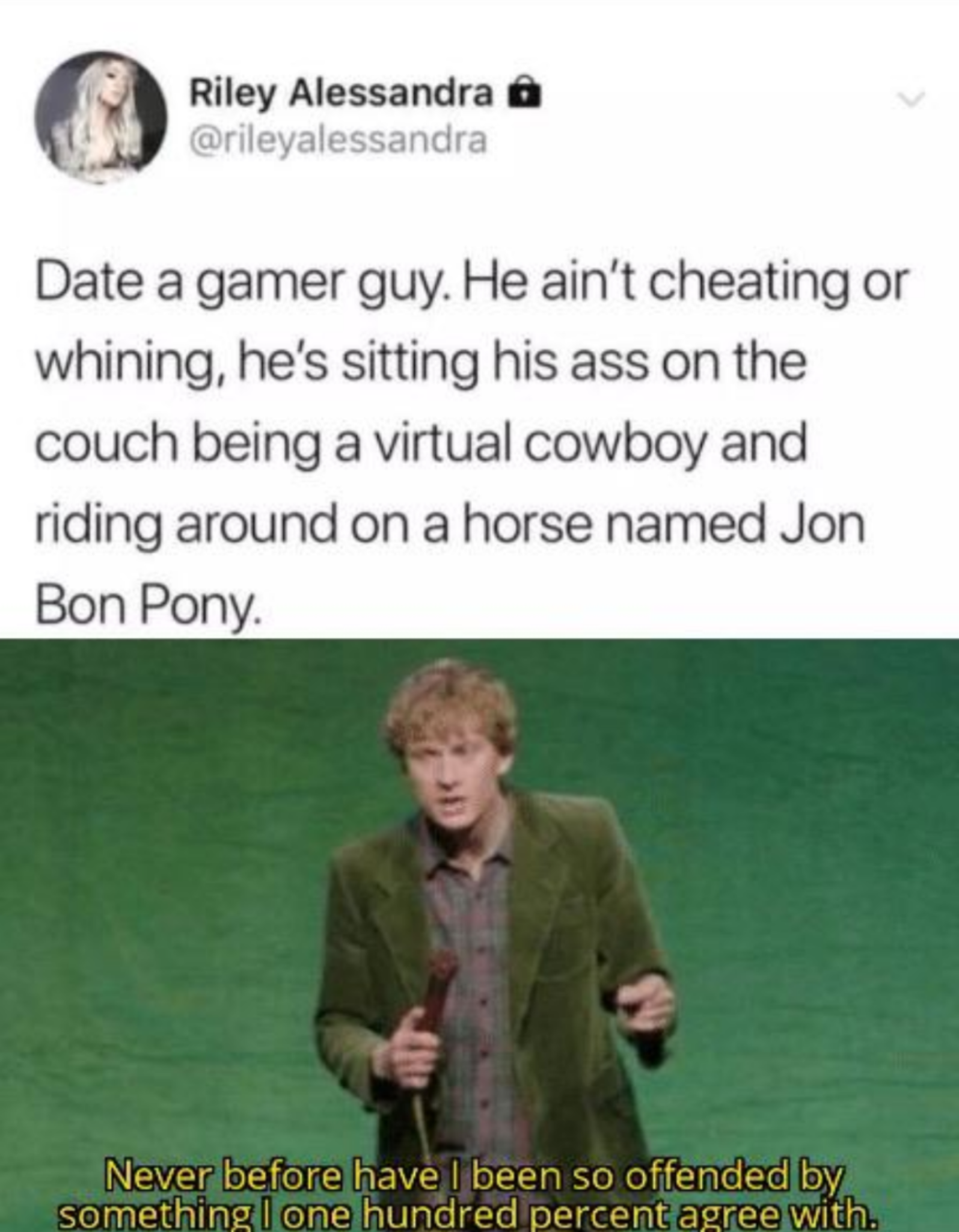 human behavior - Riley Alessandra Date a gamer guy. He ain't cheating or whining, he's sitting his ass on the couch being a virtual cowboy and riding around on a horse named Jon Bon Pony Never before have I been so offended by something one hundred percen