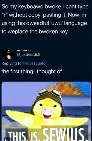 water - So my keyboawd bwoke. i cant type "" without copypasting it. Now im using this dweadful 'uwu' language to weplace the bwoken key Juli . the first thing i thought of This Is. Sewius.