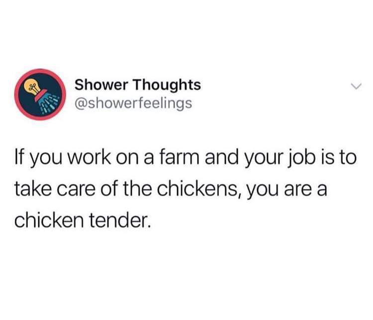 watching horror movies alone - Shower Thoughts If you work on a farm and your job is to take care of the chickens, you are a chicken tender.
