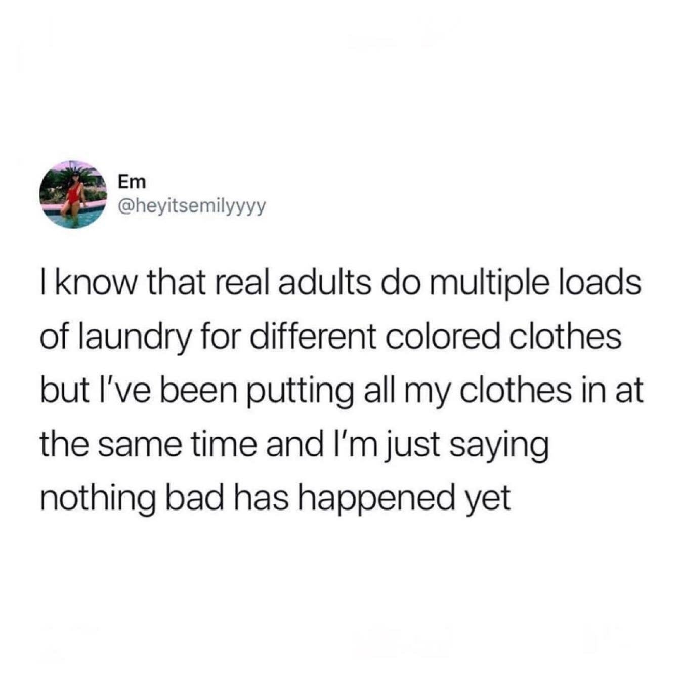 point - Em I know that real adults do multiple loads of laundry for different colored clothes but I've been putting all my clothes in at the same time and I'm just saying nothing bad has happened yet