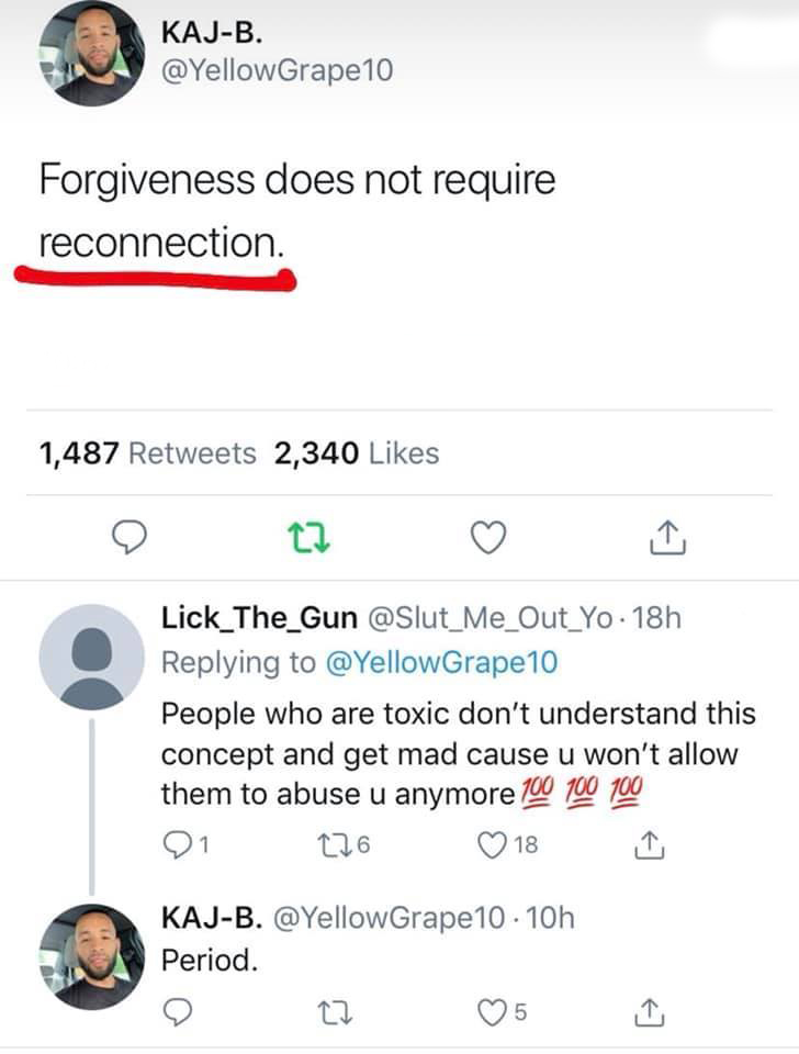 screenshot - KajB. 10 Forgiveness does not require reconnection. 1,487 2,340 Lick_The_Gun . 18h 10 People who are toxic don't understand this concept and get mad cause u won't allow them to abuse u anymore 100 100 100 21 126 18 KajB. 10.10h Period. 5