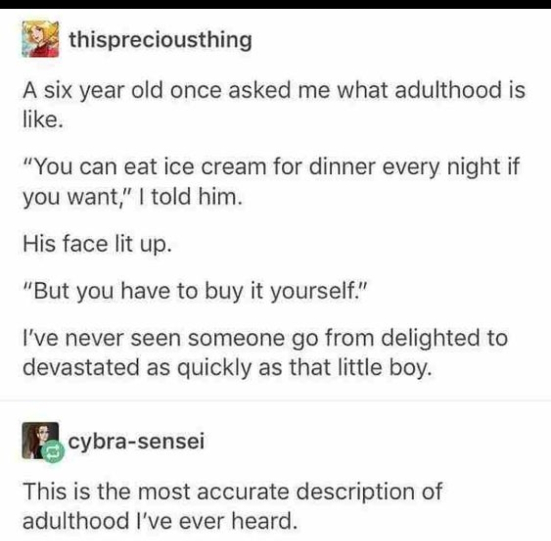 Algorithm - thispreciousthing A six year old once asked me what adulthood is . "You can eat ice cream for dinner every night if you want," I told him. His face lit up. "But you have to buy it yourself." I've never seen someone go from delighted to devasta