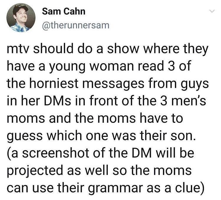 funny memes and random pics - quotes - Sam Cahn mtv should do a show where they have a young woman read 3 of the horniest messages from guys in her DMs in front of the 3 men's moms and the moms have to guess which one was their son. a screenshot of the Dm