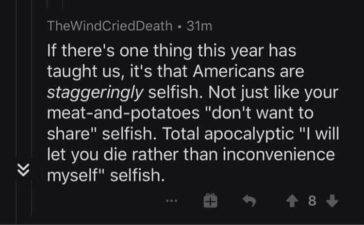 funny memes and random pics - light - TheWind CriedDeath 31m If there's one thing this year has taught us, it's that Americans are staggeringly selfish. Not just your meatandpotatoes "don't want to " selfish. Total apocalyptic "I will let you die rather t