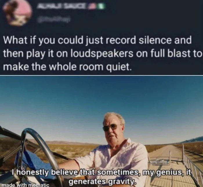 right back at ya buckaroo - What if you could just record silence and then play it on loudspeakers on full blast to make the whole room quiet. Thonestly believe that sometimes, my genius, it generates gravity made with mematic