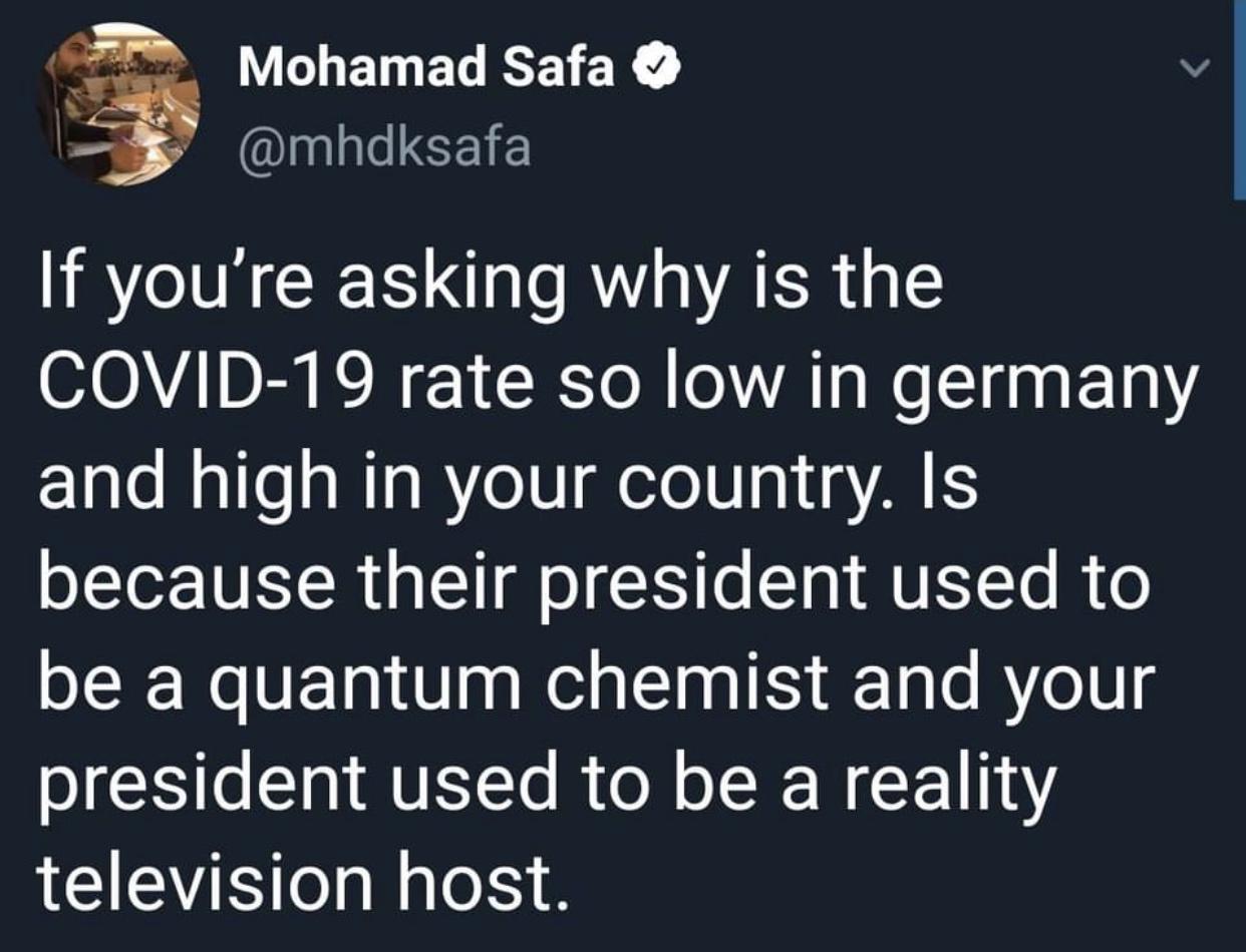 want whatever he's smoking - Mohamad Safa If you're asking why is the Covid19 rate so low in germany and high in your country. Is because their president used to be a quantum chemist and your president used to be a reality television host.