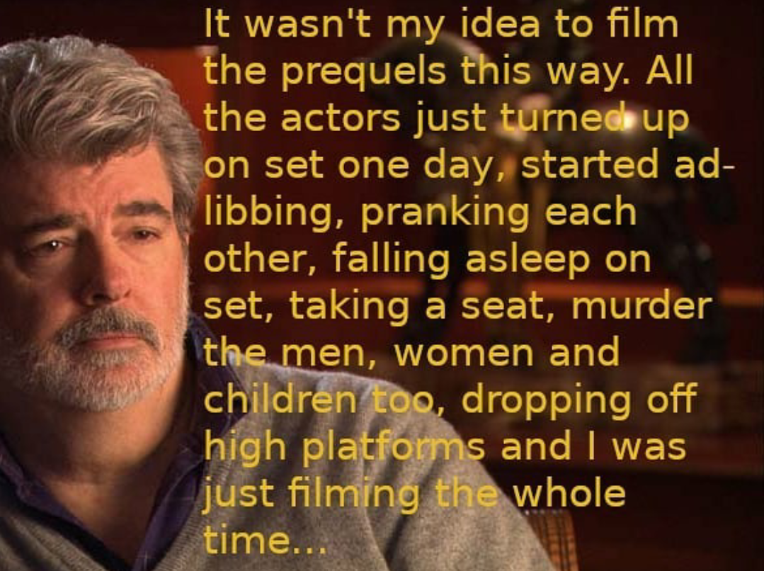 photo caption - It wasn't my idea to film the prequels this way. All the actors just turned up on set one day, started ad libbing, pranking each other, falling asleep on set, taking a seat, murder the men, women and children too, dropping off high platfor
