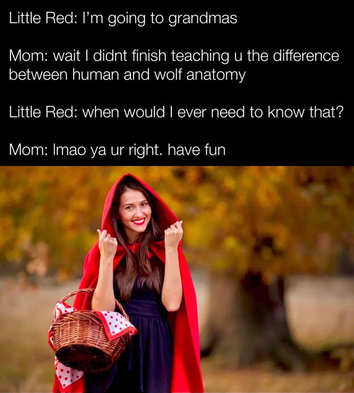 friendship - Little Red I'm going to grandmas Mom wait I didnt finish teaching u the difference between human and wolf anatomy Little Red when would I ever need to know that? Mom Imao ya ur right. have fun