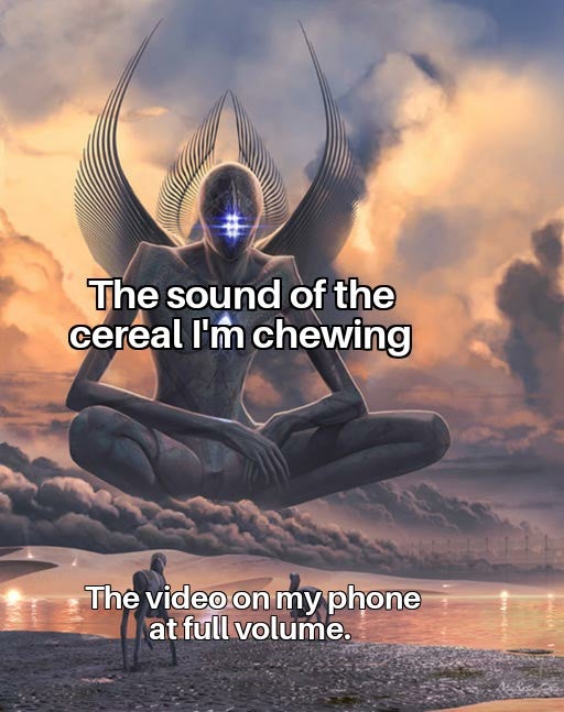 four dimensional being - The sound of the cereal I'm chewing The video on my phone at full volume.