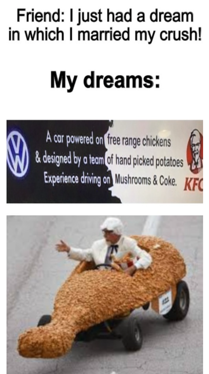 funny dank memes - Friend I just had a dream in which I married my crush! My dreams A car powered on free range chickens designed by a team of hand picked potatoes Experience driving on Mushrooms & Coke.