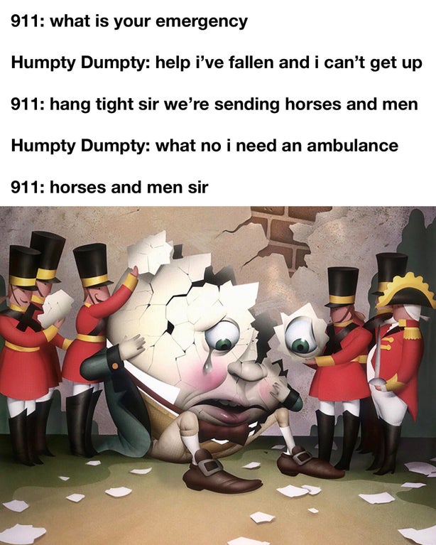 humpty dumpty all the king's horses and all the king's men - 911 what is your emergency Humpty Dumpty help i've fallen and i can't get up 911 hang tight sir we're sending horses and men Humpty Dumpty what no i need an ambulance 911 horses and men sir