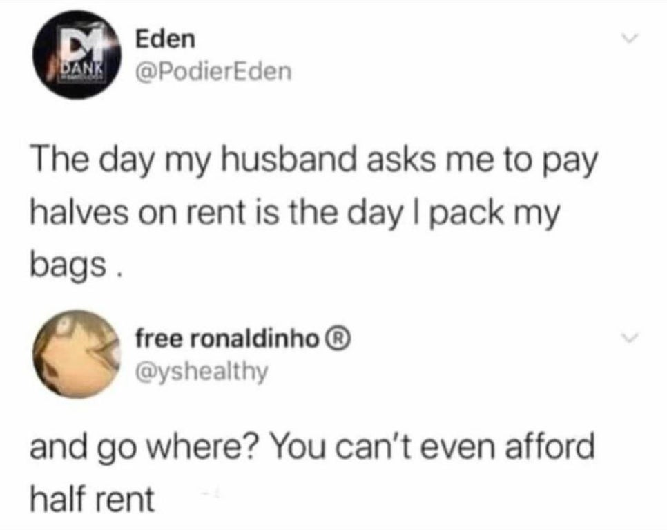 day my husband asks me to pay halves on rent - MEden Dank The day my husband asks me to pay halves on rent is the day I pack my bags. free ronaldinho and go where? You can't even afford half rent