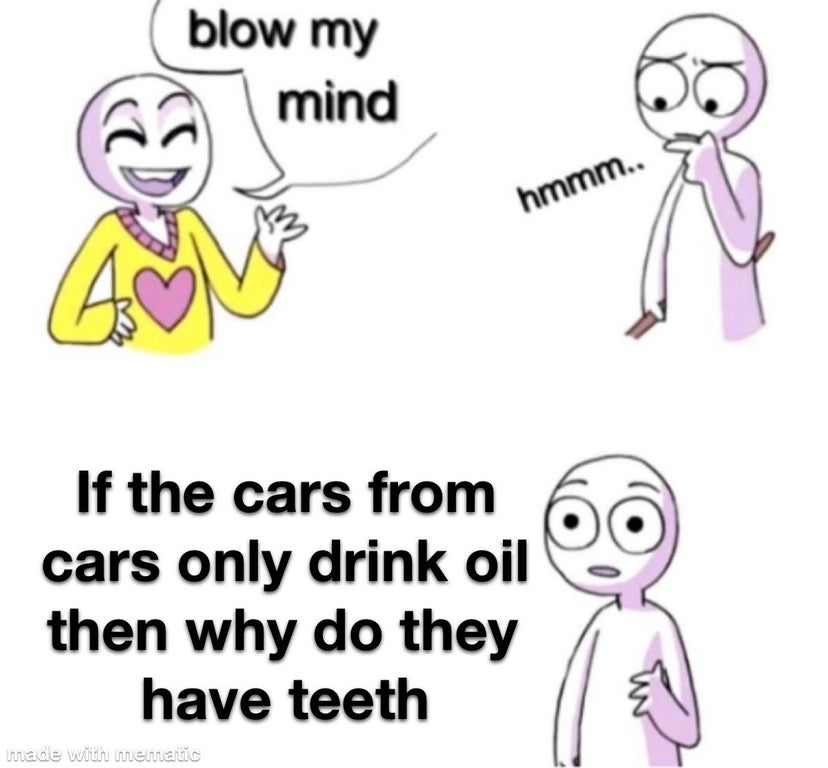 blow my mind meme - blow my mind hmmm.. If the cars from cars only drink oil then why do they have teeth made with memastic