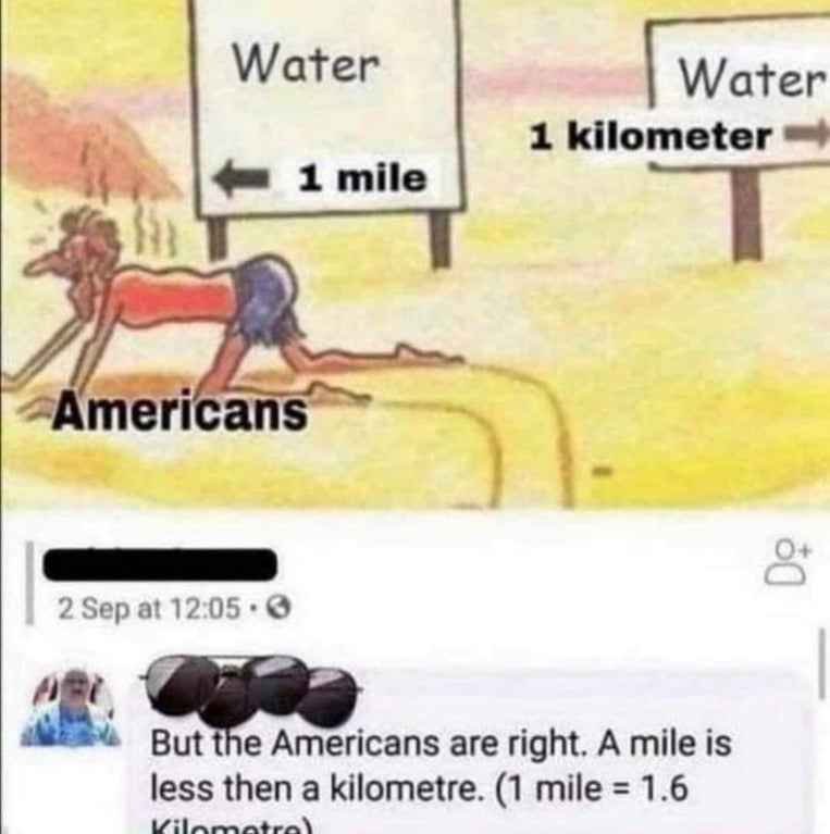 americans 1 mile 1 kilometer water - Water Water 1 kilometer 1 mile Americans 8 2 Sep at But the Americans are right. A mile is less then a kilometre. 1 mile 1.6 Kilometrel