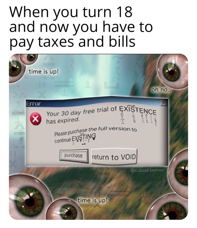 When you turn 18 and now you have to pay taxes and bills time is up! oh no.. Error Existence x Your 30 day free trial of Existence has expired. Please purchase the full version to continue Existing purchase return to Void saviour time is up!