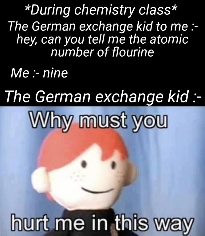 triste sin ti - During chemistry class The German exchange kid to me hey, can you tell me the atomic number of flourine Me nine The German exchange kid Why must you hurt me in this way