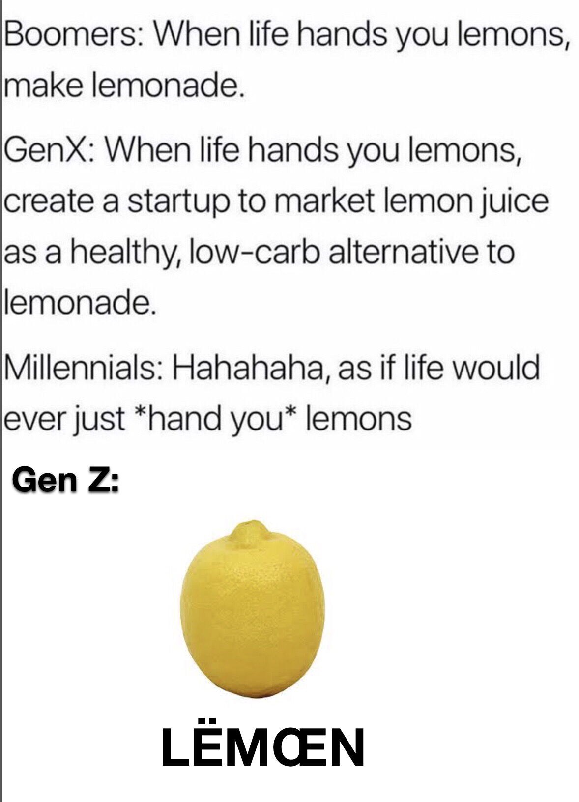 funny memes - Boomers When life hands you lemons, make lemonade. GenX When life hands you lemons, create a startup to market lemon juice as a healthy, low carb alternative to lemonade. Millennials Hahahaha, as if life would ever just hand you lemons Gen Z