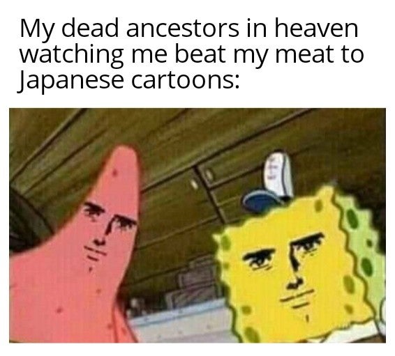 kill them johnny kill them - My dead ancestors in heaven watching me beat my meat to Japanese cartoons