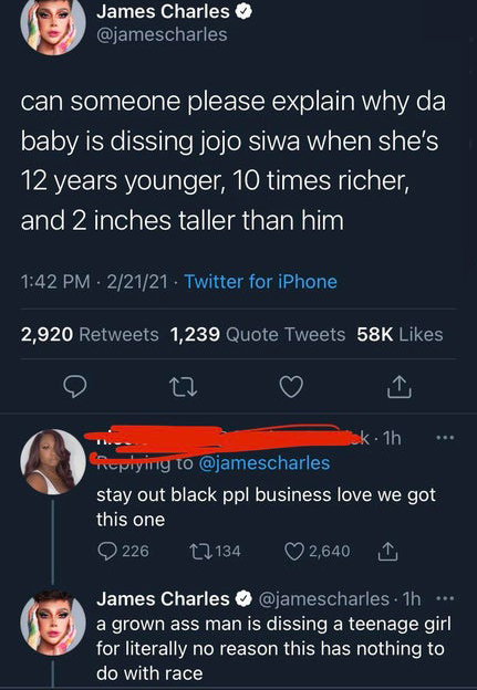 screenshot - James Charles can someone please explain why da baby is dissing jojo siwa when she's 12 years younger, 10 times richer, and 2 inches taller than him 22121 Twitter for iPhone 2,920 1,239 Quote Tweets 58K 22 ok. 1h stay out black ppl business l