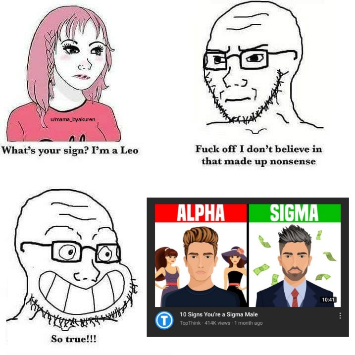 don t believe in that made up nonsense - G w'mama_byakuren What's your sign? I'm a Leo Fuck off I don't believe in that made up nonsense Alpha Sigma 10 Signs You're a Sigma Male U TopThink 4146 views 1 month ago So true!!!