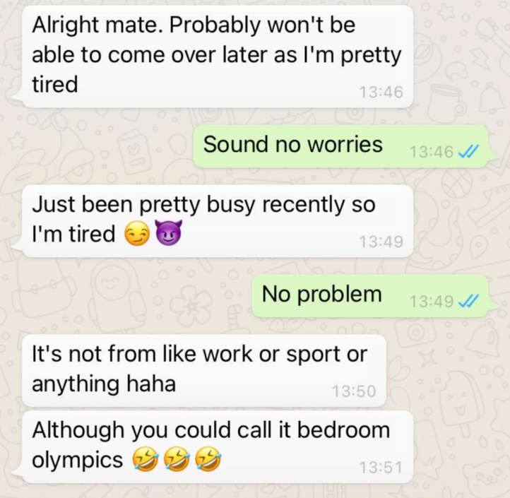 document - Alright mate. Probably won't be able to come over later as I'm pretty tired Sound no worries Just been pretty busy recently so I'm tired No problem It's not from work or sport or anything haha Although you could call it bedroom olympics