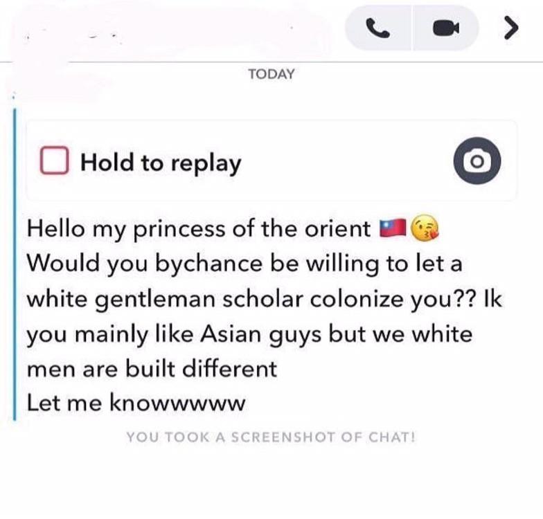 document - Today Hold to replay O Hello my princess of the orient Would you bychance be willing to let a white gentleman scholar colonize you?? Ik you mainly Asian guys but we white men are built different Let me knowwwww You Took A Screenshot Of Chat!