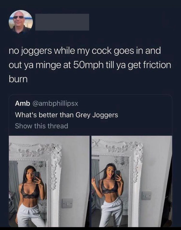 shoulder - no joggers while my cock goes in and out ya minge at 50mph till ya get friction burn Amb What's better than Grey Joggers Show this thread
