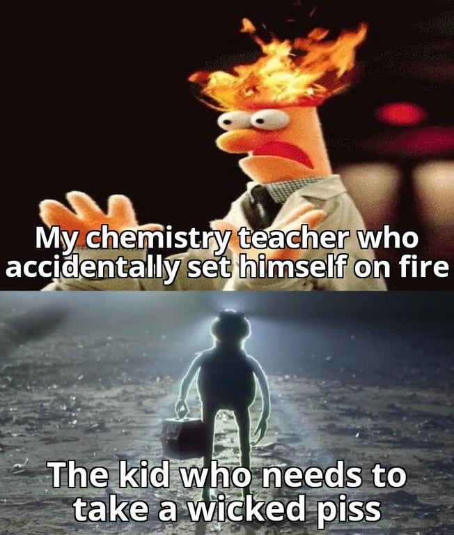 Humour - My chemistry teacher who accidentally set himself on fire The kid who needs to take a wicked piss